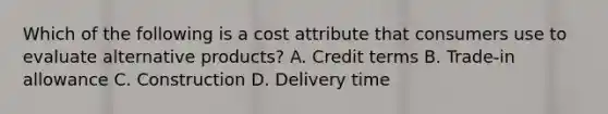 Which of the following is a cost attribute that consumers use to evaluate alternative products? A. Credit terms B. Trade-in allowance C. Construction D. Delivery time