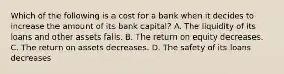 Which of the following is a cost for a bank when it decides to increase the amount of its bank​ capital? A. The liquidity of its loans and other assets falls. B. The return on equity decreases. C. The return on assets decreases. D. The safety of its loans decreases