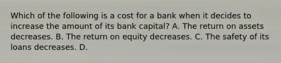 Which of the following is a cost for a bank when it decides to increase the amount of its bank​ capital? A. The return on assets decreases. B. The return on equity decreases. C. The safety of its loans decreases. D.