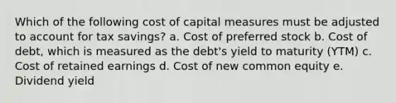 Which of the following cost of capital measures must be adjusted to account for tax savings? a. Cost of preferred stock b. Cost of debt, which is measured as the debt's yield to maturity (YTM) c. Cost of retained earnings d. Cost of new common equity e. Dividend yield