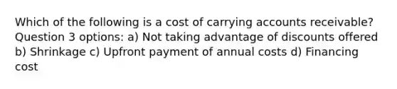 Which of the following is a cost of carrying accounts receivable? Question 3 options: a) Not taking advantage of discounts offered b) Shrinkage c) Upfront payment of annual costs d) Financing cost