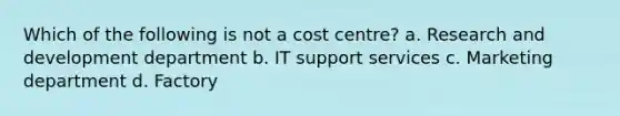 Which of the following is not a cost centre? a. Research and development department b. IT support services c. Marketing department d. Factory