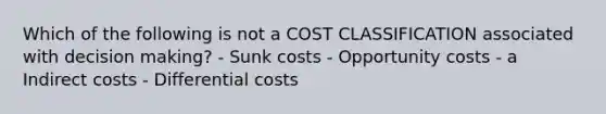 Which of the following is not a COST CLASSIFICATION associated with decision making? - Sunk costs - Opportunity costs - a Indirect costs - Differential costs