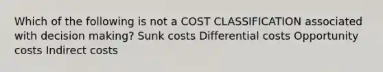 Which of the following is not a COST CLASSIFICATION associated with decision making? Sunk costs Differential costs Opportunity costs Indirect costs