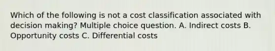 Which of the following is not a cost classification associated with <a href='https://www.questionai.com/knowledge/kuI1pP196d-decision-making' class='anchor-knowledge'>decision making</a>? Multiple choice question. A. Indirect costs B. Opportunity costs C. Differential costs