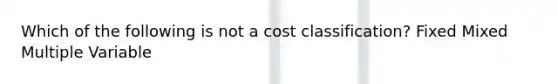 Which of the following is not a cost classification? Fixed Mixed Multiple Variable