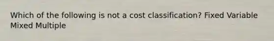 Which of the following is not a cost classification? Fixed Variable Mixed Multiple