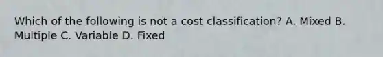 Which of the following is not a cost classification? A. Mixed B. Multiple C. Variable D. Fixed