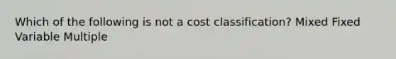 Which of the following is not a cost classification? Mixed Fixed Variable Multiple