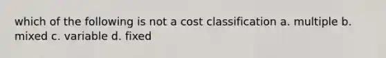 which of the following is not a cost classification a. multiple b. mixed c. variable d. fixed