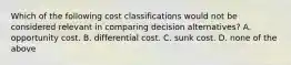 Which of the following cost classifications would not be considered relevant in comparing decision alternatives? A. opportunity cost. B. differential cost. C. sunk cost. D. none of the above