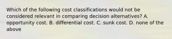 Which of the following cost classifications would not be considered relevant in comparing decision alternatives? A. opportunity cost. B. differential cost. C. sunk cost. D. none of the above