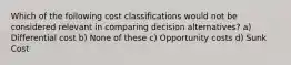 Which of the following cost classifications would not be considered relevant in comparing decision alternatives? a) Differential cost b) None of these c) Opportunity costs d) Sunk Cost