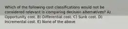 Which of the following cost classifications would not be considered relevant in comparing decision alternatives? A) Opportunity cost. B) Differential cost. C) Sunk cost. D) Incremental cost. E) None of the above