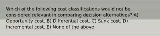 Which of the following cost classifications would not be considered relevant in comparing decision alternatives? A) Opportunity cost. B) Differential cost. C) Sunk cost. D) Incremental cost. E) None of the above