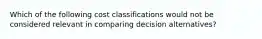 Which of the following cost classifications would not be considered relevant in comparing decision alternatives?