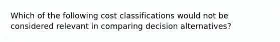 Which of the following cost classifications would not be considered relevant in comparing decision alternatives?