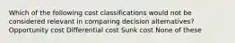 Which of the following cost classifications would not be considered relevant in comparing decision alternatives? Opportunity cost Differential cost Sunk cost None of these