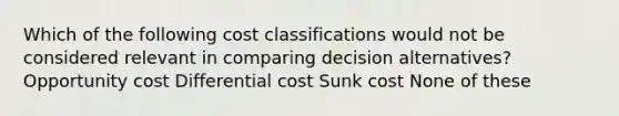 Which of the following cost classifications would not be considered relevant in comparing decision alternatives? Opportunity cost Differential cost Sunk cost None of these