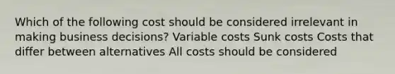 Which of the following cost should be considered irrelevant in making business decisions? Variable costs Sunk costs Costs that differ between alternatives All costs should be considered