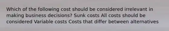 Which of the following cost should be considered irrelevant in making business decisions? Sunk costs All costs should be considered Variable costs Costs that differ between alternatives