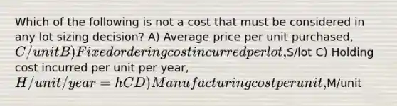 Which of the following is not a cost that must be considered in any lot sizing decision? A) Average price per unit purchased, C/unit B) Fixed ordering cost incurred per lot,S/lot C) Holding cost incurred per unit per year, H/unit/year = hC D) Manufacturing cost per unit,M/unit