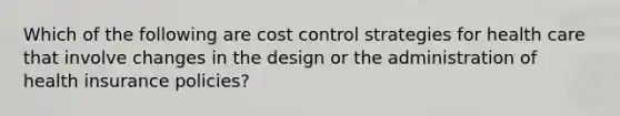 Which of the following are cost control strategies for health care that involve changes in the design or the administration of health insurance policies?