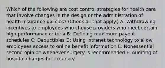 Which of the following are cost control strategies for health care that involve changes in the design or the administration of health insurance policies? (Check all that apply.) A: Withdrawing incentives to employees who choose providers who meet certain high performance criteria B: Defining maximum payout schedules C: Deductibles D: Using intranet technology to allow employees access to online benefit information E: Nonessential second opinion whenever surgery is recommended F: Auditing of hospital charges for accuracy