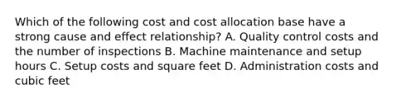 Which of the following cost and cost allocation base have a strong cause and effect relationship? A. Quality control costs and the number of inspections B. Machine maintenance and setup hours C. Setup costs and square feet D. Administration costs and cubic feet