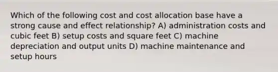 Which of the following cost and cost allocation base have a strong cause and effect relationship? A) administration costs and cubic feet B) setup costs and square feet C) machine depreciation and output units D) machine maintenance and setup hours