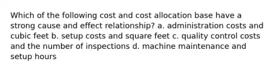 Which of the following cost and cost allocation base have a strong cause and effect relationship? a. administration costs and cubic feet b. setup costs and square feet c. quality control costs and the number of inspections d. machine maintenance and setup hours