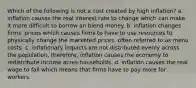 Which of the following is not a cost created by high inflation? a. inflation causes the real interest rate to change which can make it more difficult to borrow an blend money. b. inflation changes firms' prices which causes firms to have to use resources to physically change the marketed prices, often referred to as menu costs. c. inflationary impacts are not distributed evenly across the population, therefore, inflation causes the economy to redistribute income acres households. d. inflation causes the real wage to fall which means that firms have to pay more for workers.