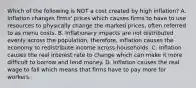 Which of the following is NOT a cost created by high​ inflation? A. Inflation changes​ firms' prices which causes firms to have to use resources to physically change the marked​ prices, often referred to as menu costs. B. Inflationary impacts are not distributed evenly across the​ population, therefore, inflation causes the economy to redistribute income across households. C. Inflation causes the real interest rate to change which can make it more difficult to borrow and lend money. D. Inflation causes the real wage to fall which means that firms have to pay more for workers.