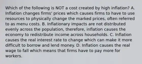 Which of the following is NOT a cost created by high​ inflation? A. Inflation changes​ firms' prices which causes firms to have to use resources to physically change the marked​ prices, often referred to as menu costs. B. Inflationary impacts are not distributed evenly across the​ population, therefore, inflation causes the economy to redistribute income across households. C. Inflation causes the real interest rate to change which can make it more difficult to borrow and lend money. D. Inflation causes the real wage to fall which means that firms have to pay more for workers.