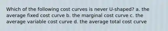 Which of the following cost curves is never U-shaped? a. the average fixed cost curve b. the marginal cost curve c. the average variable cost curve d. the average total cost curve