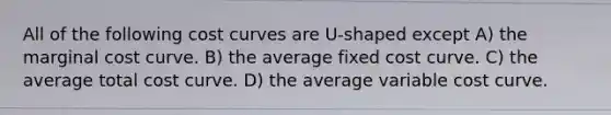 All of the following cost curves are U-shaped except A) the marginal cost curve. B) the average fixed cost curve. C) the average total cost curve. D) the average variable cost curve.