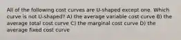 All of the following cost curves are U-shaped except one. Which curve is not U-shaped? A) the average variable cost curve B) the average total cost curve C) the marginal cost curve D) the average fixed cost curve