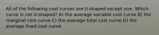 All of the following <a href='https://www.questionai.com/knowledge/k5OD27SsoA-cost-curves' class='anchor-knowledge'>cost curves</a> are U-shaped except one. Which curve is not U-shaped? A) the average variable cost curve B) the <a href='https://www.questionai.com/knowledge/k8jPqJqxj8-marginal-cost' class='anchor-knowledge'>marginal cost</a> curve C) the average total cost curve D) the average fixed cost curve