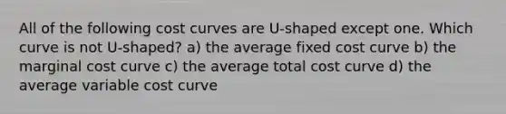 All of the following cost curves are U-shaped except one. Which curve is not U-shaped? a) the average fixed cost curve b) the marginal cost curve c) the average total cost curve d) the average variable cost curve