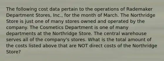 The following cost data pertain to the operations of Rademaker Department Stores, Inc., for the month of March. The Northridge Store is just one of many stores owned and operated by the company. The Cosmetics Department is one of many departments at the Northridge Store. The central warehouse serves all of the company's stores. What is the total amount of the costs listed above that are NOT direct costs of the Northridge Store?