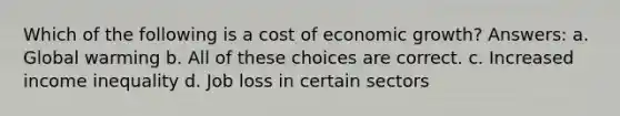 Which of the following is a cost of economic growth? Answers: a. Global warming b. All of these choices are correct. c. Increased income inequality d. Job loss in certain sectors