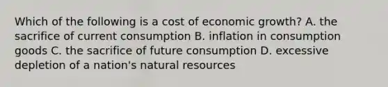 Which of the following is a cost of economic growth? A. the sacrifice of current consumption B. inflation in consumption goods C. the sacrifice of future consumption D. excessive depletion of a nation's <a href='https://www.questionai.com/knowledge/k6l1d2KrZr-natural-resources' class='anchor-knowledge'>natural resources</a>