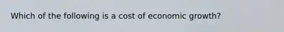 Which of the following is a cost of economic growth?