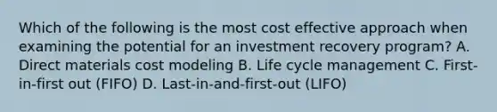 Which of the following is the most cost effective approach when examining the potential for an investment recovery program? A. Direct materials cost modeling B. Life cycle management C. First-in-first out (FIFO) D. Last-in-and-first-out (LIFO)