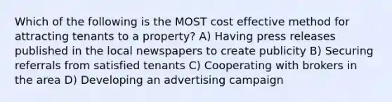 Which of the following is the MOST cost effective method for attracting tenants to a property? A) Having press releases published in the local newspapers to create publicity B) Securing referrals from satisfied tenants C) Cooperating with brokers in the area D) Developing an advertising campaign