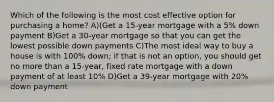 Which of the following is the most cost effective option for purchasing a home? A)(Get a 15-year mortgage with a 5% down payment B)Get a 30-year mortgage so that you can get the lowest possible down payments C)The most ideal way to buy a house is with 100% down; if that is not an option, you should get no more than a 15-year, fixed rate mortgage with a down payment of at least 10% D)Get a 39-year mortgage with 20% down payment