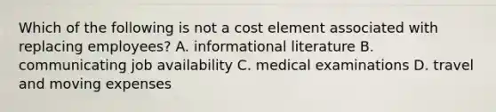 Which of the following is not a cost element associated with replacing employees? A. informational literature B. communicating job availability C. medical examinations D. travel and moving expenses