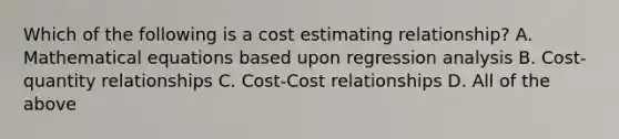 Which of the following is a cost estimating relationship? A. Mathematical equations based upon regression analysis B. Cost-quantity relationships C. Cost-Cost relationships D. All of the above