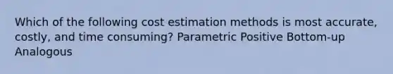 Which of the following cost estimation methods is most accurate, costly, and time consuming? Parametric Positive Bottom-up Analogous