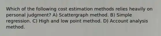 Which of the following cost estimation methods relies heavily on personal judgment? A) Scattergraph method. B) Simple regression. C) High and low point method. D) Account analysis method.